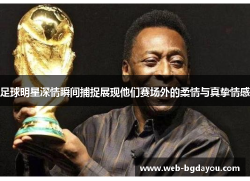 足球明星深情瞬间捕捉展现他们赛场外的柔情与真挚情感