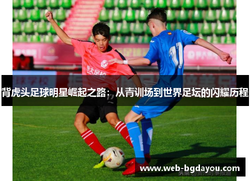 背虎头足球明星崛起之路：从青训场到世界足坛的闪耀历程
