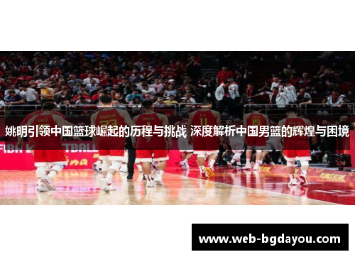 姚明引领中国篮球崛起的历程与挑战 深度解析中国男篮的辉煌与困境