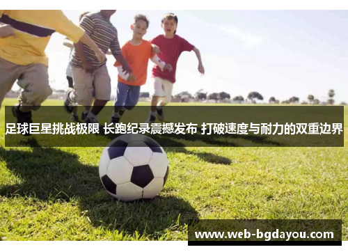 足球巨星挑战极限 长跑纪录震撼发布 打破速度与耐力的双重边界