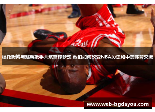 穆托姆博与姚明携手共筑篮球梦想 他们如何改变NBA历史和中美体育交流