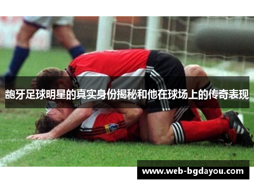龅牙足球明星的真实身份揭秘和他在球场上的传奇表现