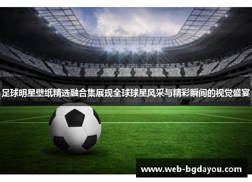 足球明星壁纸精选融合集展现全球球星风采与精彩瞬间的视觉盛宴
