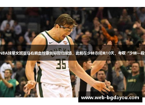 NBA球星文班亚马右肩血栓康复将回归球场，此前在少林寺闭关10天，考取“少林一段”